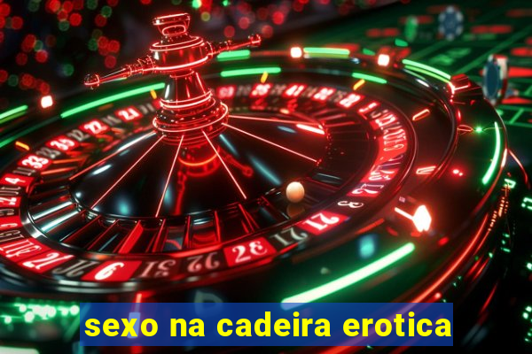 sexo na cadeira erotica